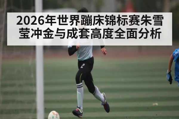 2026年世界蹦床锦标赛朱雪莹冲金与成套高度全面分析