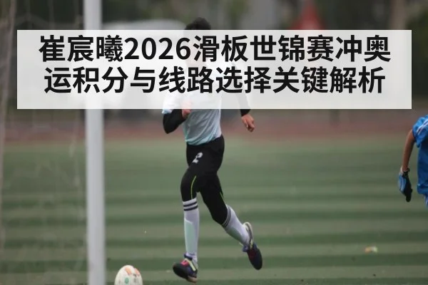 崔宸曦2026滑板世锦赛冲奥运积分与线路选择关键解析